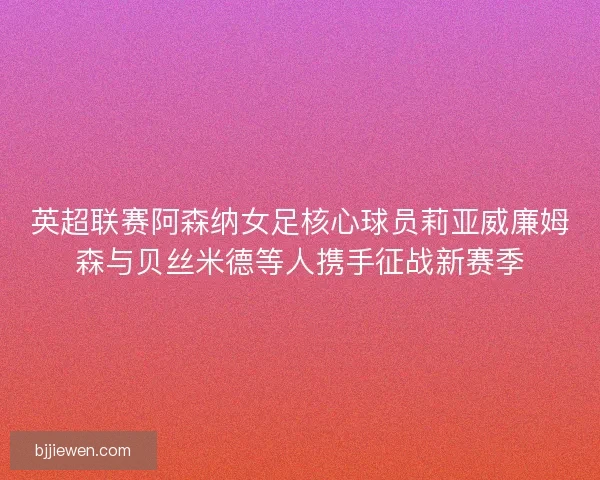 英超联赛阿森纳女足核心球员莉亚威廉姆森与贝丝米德等人携手征战新赛季