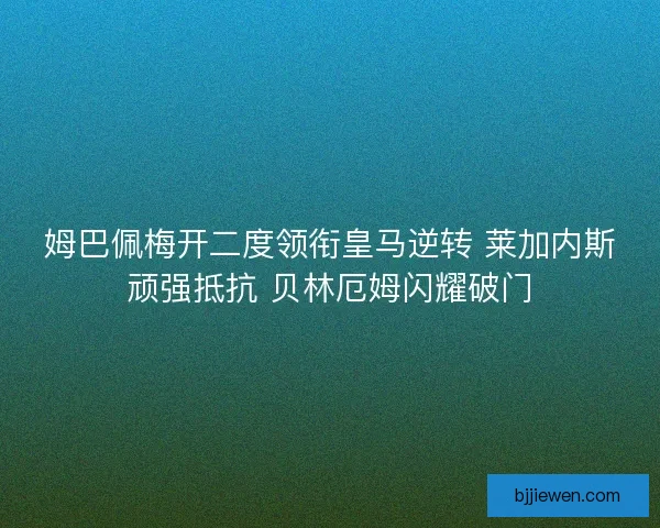 姆巴佩梅开二度领衔皇马逆转 莱加内斯顽强抵抗 贝林厄姆闪耀破门