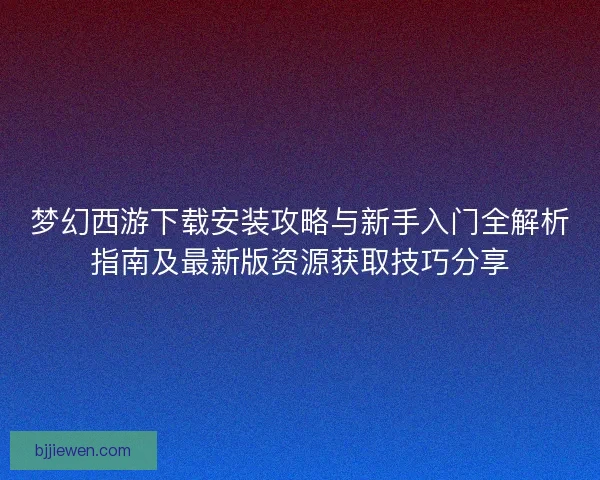 梦幻西游下载安装攻略与新手入门全解析指南及最新版资源获取技巧分享