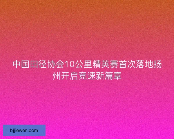 中国田径协会10公里精英赛首次落地扬州开启竞速新篇章