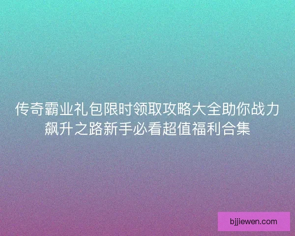 传奇霸业礼包限时领取攻略大全助你战力飙升之路新手必看超值福利合集