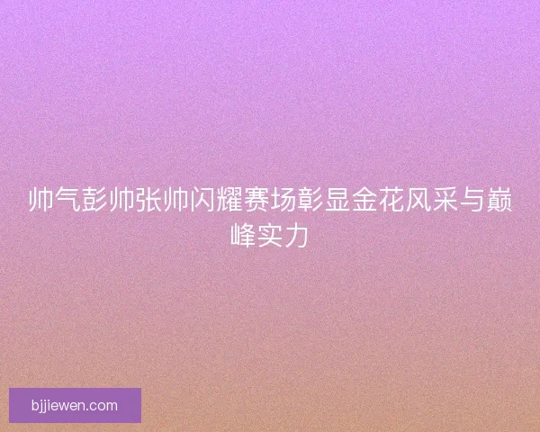 帅气彭帅张帅闪耀赛场彰显金花风采与巅峰实力