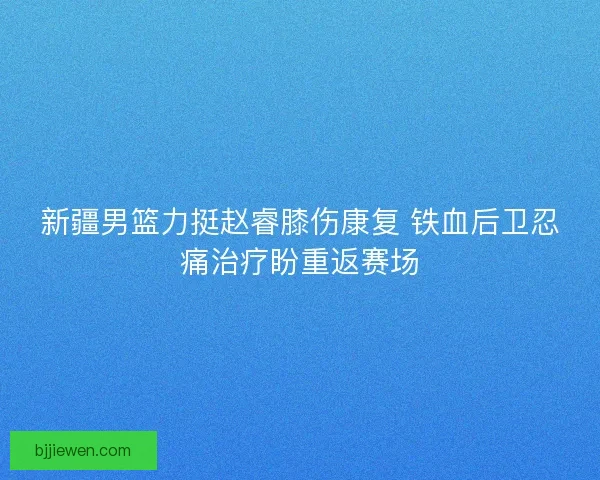 新疆男篮力挺赵睿膝伤康复 铁血后卫忍痛治疗盼重返赛场