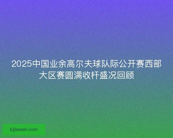 2025中国业余高尔夫球队际公开赛西部大区赛圆满收杆盛况回顾