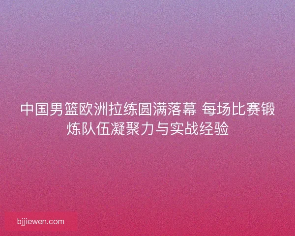 中国男篮欧洲拉练圆满落幕 每场比赛锻炼队伍凝聚力与实战经验