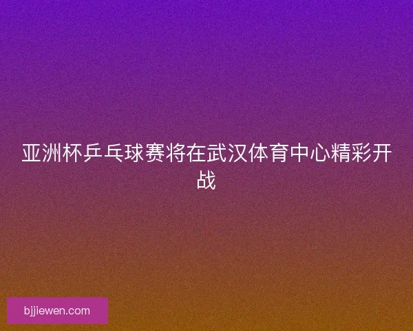 亚洲杯乒乓球赛将在武汉体育中心精彩开战