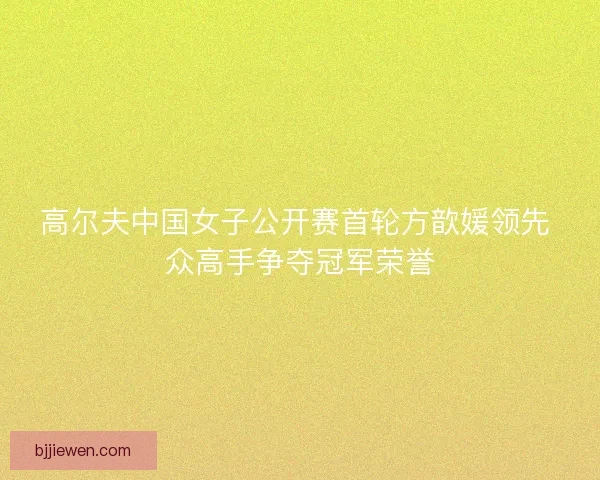 高尔夫中国女子公开赛首轮方歆媛领先 众高手争夺冠军荣誉