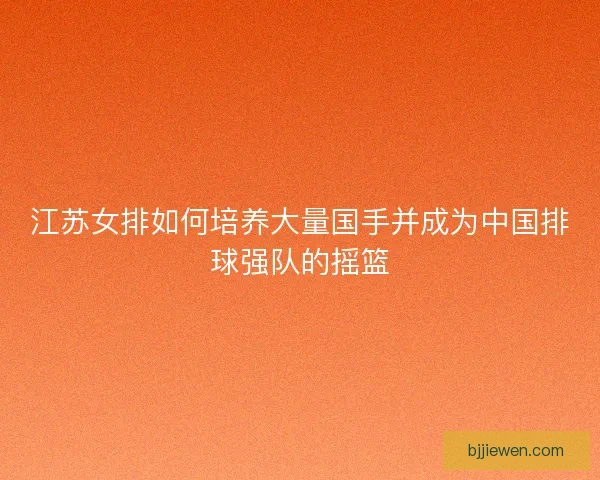 江苏女排如何培养大量国手并成为中国排球强队的摇篮 江苏女排如何培养大量国手并成为中国排球强队的摇篮