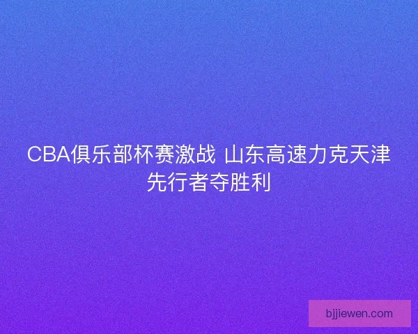 CBA俱乐部杯赛激战 山东高速力克天津先行者夺胜利 CBA俱乐部杯赛激战 山东高速力克天津先行者夺胜利