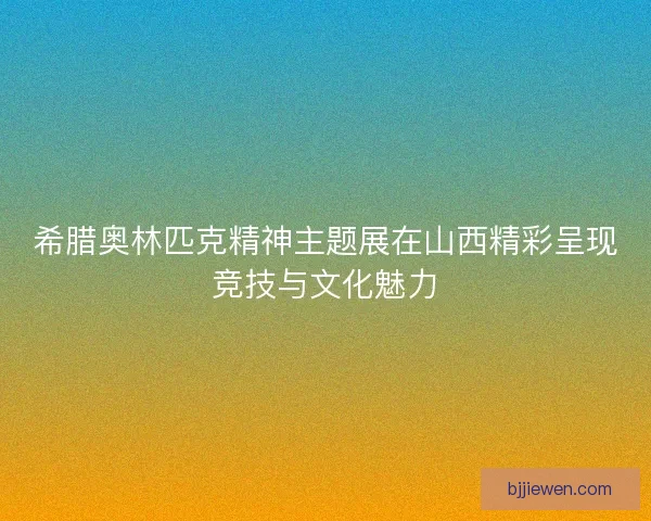 希腊奥林匹克精神主题展在山西精彩呈现竞技与文化魅力 希腊奥林匹克精神主题展在山西精彩呈现竞技与文化魅力