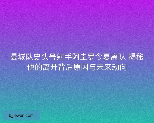曼城队史头号射手阿圭罗今夏离队 揭秘他的离开背后原因与未来动向